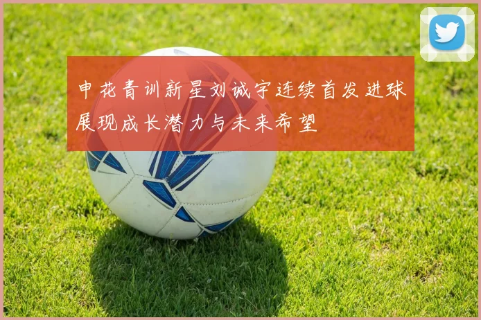 申花青训新星刘诚宇连续首发进球展现成长潜力与未来希望
