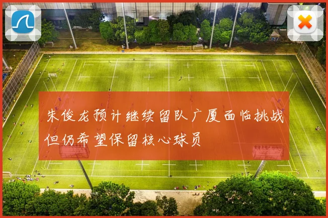 朱俊龙预计继续留队广厦面临挑战但仍希望保留核心球员